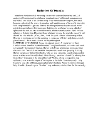 Reflection Of Dracula
The famous novel Dracula written by Irish writer Bram Stoker in the late XIX
century still dominates the minds and imaginations of millions of readers around
the world. This book is not the first story to be written about vampires, but it has
become a classic of the genre, its standard and was the cause of the world obsession
with vampire theme. Ugly and terrible desire frightens the modern reader. Wide
public interest in horror literature says that the ugly aesthetics became a kind of
symbol of the new era. But at the same time, Bram Stoker touches a topic such as
religion or faith in God. Draculatells us what can become the soul of a man if it will
absorb the vice and sin. (Wolf, 2004) From the point of view of the composition,
Dracula is epistolary novel: the narrative is composed of letters and diaries, which
gives it more... Show more content on Helpwriting.net ...
SUMMARY OF CONTENT (based on original novel) A young lawyer from
London named Jonathan Harker is sent to Transylvania to sell real estate to a local
nobleman by the name of Dracula. Harker sells Count abandoned abbey and later
discovers that Dracula is an immortal vampire who needs new property. Leaving
Harker suffering with his three brides, who are also vampires, Count is leaving the
castle in a box with his native land. Mina Murray, Jonathan s fiancГ©e, visiting her
friend Lucy Westenra in the coastal town of Whitby, where soon pesters ship
without a crew, with the corpse of the captain at the helm. Simultaneously, Lucy
begins to lose a lot of blood, causing her future husband Arthur Holmwood to seek
help from Dr. Seward a good friend of Lucy and owner of the clinic for the mentally
 