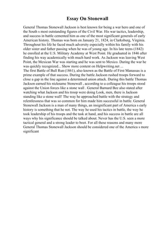 Essay On Stonewall
General Thomas Stonewall Jackson is best known for being a war hero and one of
the South s most outstanding figures of the Civil War. His war tactics, leadership,
and success in battle cemented him as one of the most significant generals of early
American history. Thomas was born on January 21, 1824, in Clarksburg, Virginia.
Throughout his life he faced much adversity especially within his family with his
older sister and father passing when he was of young age. In his late teens (1842)
he enrolled at the U.S. Military Academy at West Point. He graduated in 1846 after
finding his way academically with much hard work. As Jackson was leaving West
Point, the Mexican War was starting and he was sent to Mexico. During the war he
was quickly recognized... Show more content on Helpwriting.net ...
The first Battle of Bull Run (1861), also known as the Battle of First Manassas is a
prime example of that success. During the battle Jackson rushed troops forward to
close a gap in the line against a determined union attack. During this battle Thomas
Jackson earned his nickname Stonewall , according to a colleague his troops stood
against the Union forces like a stone wall . General Barnard Bee also stated after
watching what Jackson and his troop were doing Look, men, there is Jackson
standing like a stone wall! The way he approached battle with the strategy and
relentlessness that was so common for him made him successful in battle. General
Stonewall Jackson is a man of many things, an insignificant part of America s early
history is something that he not. The way he used his tactics in battle, the way he
took leadership of his troops and the task at hand, and his success in battle are all
ways why his significance should be talked about. Never has the U.S. seen a more
tactical general and a strong leader to boot. For all these reasons and many more
General Thomas Stonewall Jackson should be considered one of the America s more
significant
 