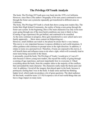 The Privilege Of Youth Analysis
The book, The Privilege Of Youth goes way back into the 1970 s in California.
However, since Dave (The author s biography of his teen years) continued to move
through the foster care system,he repeatedly got transferred to different areas in
California.
The book, The Privilege Of Youth is a book that shows young teen readers like, The
Golda Meir High School Community, the reality of being a teen going through the
foster care system. In the beginning, Dave (The main character) was only in his teen
years going through one of the most harsh conditions any teen is likely to face.
(Coming of age experience) He got bullied, and continued to be assaulted.
As the story continues to progress, Dave gets transferred to a new school and a new
family apparently. ... Show more content on Helpwriting.net ...
However, small children can watch it, but please be aware that it s very intense.
This movie is very important because it exposes children to real world situations. It
offers guidance and continues to prompt teens in the right direction. In addition, it
relates to teens on a personal level. Therefore, if teens are exposed to this movie, it
will benefit them and influence teens to do what s right, which will eventually lead to
more teens being successful in the future.
I, personally, joyed the book, The Privilege of Youth. I would give it 5 out of 5
stars because it shows young teen readers, like myself the reality of going through
a coming of age experience, and most importantly how to overcome it. I liked
everything about the book, from the complex ideas to the majority of the conflicts
that surrounded the main character. The characters really made the theme pure and
vital. In addition, I loved all the imagery that played apart in the book, because it
portrayed a feeling that I was in the book. It made sense and had me thinking
higher level, which made me produce a lot of great questions. The ideal audience
for this book, would be teens. (13 19) It exposes a lot of real world things that can
have a huge impact on many teens
 