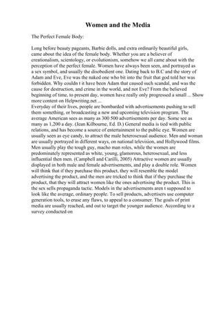 Women and the Media
The Perfect Female Body:
Long before beauty pageants, Barbie dolls, and extra ordinarily beautiful girls,
came about the idea of the female body. Whether you are a believer of
creationalism, scientology, or evolutionism, somehow we all came about with the
perception of the perfect female. Women have always been seen, and portrayed as
a sex symbol, and usually the disobedient one. Dating back to B.C and the story of
Adam and Eve, Eve was the naked one who bit into the fruit that god told her was
forbidden. Why couldn t it have been Adam that caused such scandal, and was the
cause for destruction, and crime in the world, and not Eve? From the believed
beginning of time, to present day, women have really only progressed a small ... Show
more content on Helpwriting.net ...
Everyday of their lives, people are bombarded with advertisements pushing to sell
them something, or broadcasting a new and upcoming television program. The
average American sees as many as 300 500 advertisements per day. Some see as
many as 1,200 a day. (Jean Kilbourne, Ed. D.) General media is tied with public
relations, and has become a source of entertainment to the public eye. Women are
usually seen as eye candy, to attract the male heterosexual audience. Men and woman
are usually portrayed in different ways, on national television, and Hollywood films.
Men usually play the tough guy, macho man roles, while the women are
predominately represented as white, young, glamorous, heterosexual, and less
influential then men. (Campbell and Carilli, 2005) Attractive women are usually
displayed in both male and female advertisements, and play a double role. Women
will think that if they purchase this product, they will resemble the model
advertising the product, and the men are tricked to think that if they purchase the
product, that they will attract women like the ones advertising the product. This is
the sex sells propaganda tactic. Models in the advertisements aren t supposed to
look like the average, ordinary people. To sell products, advertisers use computer
generation tools, to erase any flaws, to appeal to a consumer. The goals of print
media are usually reached, and out to target the younger audience. According to a
survey conducted on
 