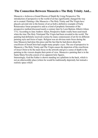 The Connection Between Masaccio s The Holy Trinity And...
Masaccio s Achieves a Grand Illusion of Depth By Using Perspective The
introduction of perspective to the world of art has significantly changed the way
art is created. Painting s like Masaccio s The Holy Trinity and The Virgin have
played a pivotal role in the history of art as both a definitive example of Early
Renaissance linear perspective and as a kind of prophetic forerunner of the
prospective method discussed nearly a century later by Leon Battista Alberti (Aiken
171). According to Jane Andrew Aiken, Perspective hadn t really been used much
when the time The Holy Trinityand The Virgin had been revealed to the world. The
painting had definitely received a notice by many connoisseurs of art for its different
painting style and focus of topic. Religion was an obvious main focus during the
time Masaccio had done this piece and the fact that he had drawn about the
crucifixion of JesusChrist had caught many people s eyes. The use of perspective in
Masaccio s The Holy Trinity and The Virgin causes the depiction of the crucifixion
of Jesus Christ to be the main focus in the artwork and give a sense of depth to the
painting to the viewers despite their point of view. Masaccio s painting that is in the
Santa Maria Novella consist of six apparent holy figures.
Interestingly, God the Father is shown standing on a platform in the back, which is
not an otherworldly place (where he would be traditionally depicted), but instead a
realistic space which
 