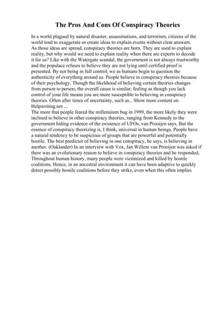 The Pros And Cons Of Conspiracy Theories
In a world plagued by natural disaster, assassinations, and terrorism, citizens of the
world tend to exaggerate or create ideas to explain events without clear answers.
As those ideas are spread, conspiracy theories are born. They are used to explain
reality, but why would we need to explain reality when there are experts to decode
it for us? Like with the Watergate scandal, the government is not always trustworthy
and the populace refuses to believe they are not lying until certified proof is
presented. By not being in full control, we as humans begin to question the
authenticity of everything around us. People believe in conspiracy theories because
of their psychology. Though the likelihood of believing certain theories changes
from person to person, the overall cause is similar; feeling as though you lack
control of your life means you are more susceptible to believing in conspiracy
theories. Often after times of uncertainty, such as... Show more content on
Helpwriting.net ...
The more that people feared the millennium bug in 1999, the more likely they were
inclined to believe in other conspiracy theories, ranging from Kennedy to the
government hiding evidence of the existence of UFOs, van Prooijen says, But the
essence of conspiracy theorizing is, I think, universal in human beings. People have
a natural tendency to be suspicious of groups that are powerful and potentially
hostile. The best predictor of believing in one conspiracy, he says, is believing in
another. (Oaklander) In an interview with Vox, Jan Willem van Prooijen was asked if
there was an evolutionary reason to believe in conspiracy theories and he responded,
Throughout human history, many people were victimized and killed by hostile
coalitions. Hence, in an ancestral environment it can have been adaptive to quickly
detect possibly hostile coalitions before they strike, even when this often implies
 
