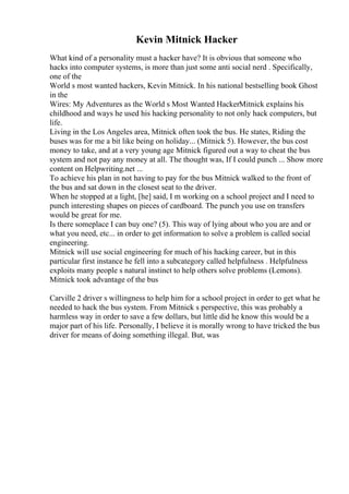 Kevin Mitnick Hacker
What kind of a personality must a hacker have? It is obvious that someone who
hacks into computer systems, is more than just some anti social nerd . Specifically,
one of the
World s most wanted hackers, Kevin Mitnick. In his national bestselling book Ghost
in the
Wires: My Adventures as the World s Most Wanted HackerMitnick explains his
childhood and ways he used his hacking personality to not only hack computers, but
life.
Living in the Los Angeles area, Mitnick often took the bus. He states, Riding the
buses was for me a bit like being on holiday... (Mitnick 5). However, the bus cost
money to take, and at a very young age Mitnick figured out a way to cheat the bus
system and not pay any money at all. The thought was, If I could punch ... Show more
content on Helpwriting.net ...
To achieve his plan in not having to pay for the bus Mitnick walked to the front of
the bus and sat down in the closest seat to the driver.
When he stopped at a light, [he] said, I m working on a school project and I need to
punch interesting shapes on pieces of cardboard. The punch you use on transfers
would be great for me.
Is there someplace I can buy one? (5). This way of lying about who you are and or
what you need, etc... in order to get information to solve a problem is called social
engineering.
Mitnick will use social engineering for much of his hacking career, but in this
particular first instance he fell into a subcategory called helpfulness . Helpfulness
exploits many people s natural instinct to help others solve problems (Lemons).
Mitnick took advantage of the bus
Carville 2 driver s willingness to help him for a school project in order to get what he
needed to hack the bus system. From Mitnick s perspective, this was probably a
harmless way in order to save a few dollars, but little did he know this would be a
major part of his life. Personally, I believe it is morally wrong to have tricked the bus
driver for means of doing something illegal. But, was
 