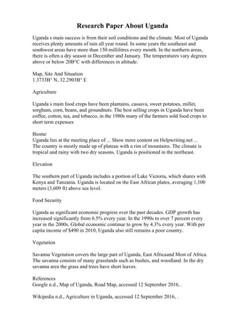 Research Paper About Uganda
Uganda s main success is from their soil conditions and the climate. Most of Uganda
receives plenty amounts of rain all year round. In some years the southeast and
southwest areas have more than 150 millilitres every month. In the northern areas,
there is often a dry season in December and January. The temperatures vary degrees
above or below 20В°C with differences in altitude.
Map, Site And Situation
1.3733В° N, 32.2903В° E
Agriculture
Uganda s main food crops have been plantains, cassava, sweet potatoes, millet,
sorghum, corn, beans, and groundnuts. The best selling crops in Uganda have been
coffee, cotton, tea, and tobacco, in the 1980s many of the farmers sold food crops to
short term expenses
Biome
Uganda lies at the meeting place of ... Show more content on Helpwriting.net ...
The country is mostly made up of plateau with a rim of mountains. The climate is
tropical and rainy with two dry seasons. Uganda is positioned in the northeast.
Elevation
The southern part of Uganda includes a portion of Lake Victoria, which shares with
Kenya and Tanzania. Uganda is located on the East African plates, averaging 1,100
meters (3,609 ft) above sea level.
Food Security
Uganda as significant economic progress over the past decades. GDP growth has
increased significantly from 6.5% every year. In the 1990s to over 7 percent every
year in the 2000s. Global economic continue to grow by 4.3% every year. With per
capita income of $490 in 2010, Uganda also still remains a poor country.
Vegetation
Savanna Vegetation covers the large part of Uganda, East Africaand Most of Africa.
The savanna consists of many grasslands such as bushes, and woodland. In the dry
savanna area the grass and trees have short leaves.
References
Google n.d., Map of Uganda, Road Map, accessed 12 September 2016, .
Wikipedia n.d., Agriculture in Uganda, accessed 12 September 2016, .
 