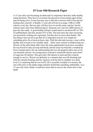 15 Year Old Research Paper
A 15 year old is just becoming an adult and it is imperative that they make healthy
eating decisions. They have to overcome the pressures of just eating sugar all day
and not being active. It may become easy to fall into a universe full of fun and not
looking after yourself. A healthy 15 year old will eat on average 1,800 to 2,400
calories every day. But not only will they have to eat this many calories, but the
calories must come from different places. Someone can t just eat 2,000 calories of
pure fat, like candy. A good healthy lifestyle would mean to eat about 60% to 70%
of carbohydrates and only around 25% of fats. The teen must also start exercising,
not necessarily working out vigorously, but they have to move their bodies. The
best thing a teen can do to get that oh so important exercise is to simply do
something active for at least an hour a day. With this diet and exercise, a teen will be
healthy and on track to be a healthy adult.... Show more content on Helpwriting.net ...
Wiesel, on the other hand, didn t have the same opportunities teens have nowadays.
He was forced to only eat soup and bread, and the soup was basically a mashed up
bowl of potato peels. He was malnourished and was not properly taken care of, he
was basically starved. An average piece of bread is around 80 calories and a bowl
of soups has 20 calories. This gave him 100 calories in total and this is barely
enough to survive. Wiesel was defiantly in a situation that was life threating and
with the constant beatings and the vigorous work he had to complete on a daily
level, it is surprising that he survived it. He is a perfect example of a miracle, the
rest of the Jews in the death camps and him all did that something unthinkable. As a
15 year old, I don t think I would have been able to survive the whole time in the
death
 