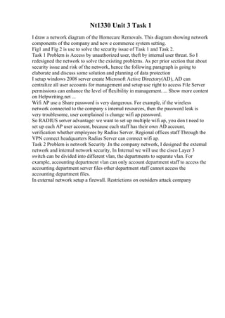 Nt1330 Unit 3 Task 1
I draw a network diagram of the Homecare Removals. This diagram showing network
components of the company and new e commerce system setting.
Fig1 and Fig 2 is use to solve the security issue of Task 1 and Task 2.
Task 1 Problem is Access by unauthorized user, theft by internal user threat. So I
redesigned the network to solve the existing problems. As per prior section that about
security issue and risk of the network, hence the following paragraph is going to
elaborate and discuss some solution and planning of data protection
I setup windows 2008 server create Microsoft Active Directory(AD), AD can
centralize all user accounts for management and setup use right to access File Server
permissions can enhance the level of flexibility in management. ... Show more content
on Helpwriting.net ...
Wifi AP use a Share password is very dangerous. For example, if the wireless
network connected to the company s internal resources, then the password leak is
very troublesome, user complained is change wifi ap password.
So RADIUS server advantage: we want to set up multiple wifi ap, you don t need to
set up each AP user account, because each staff has their own AD account,
verification whether employees by Radius Server. Regional offices staff Through the
VPN connect headquarters Radius Server can connect wifi ap.
Task 2 Problem is network Security .In the company network, I designed the external
network and internal network security, In Internal we will use the cisco Layer 3
switch can be divided into different vlan, the departments to separate vlan. For
example, accounting department vlan can only account department staff to access the
accounting department server files other department staff cannot access the
accounting department files.
In external network setup a firewall. Restrictions on outsiders attack company
 