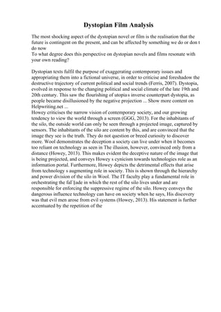 Dystopian Film Analysis
The most shocking aspect of the dystopian novel or film is the realisation that the
future is contingent on the present, and can be affected by something we do or don t
do now
To what degree does this perspective on dystopian novels and films resonate with
your own reading?
Dystopian texts fulfil the purpose of exaggerating contemporary issues and
appropriating them into a fictional universe, in order to criticise and foreshadow the
destructive trajectory of current political and social trends (Ferris, 2007). Dystopia,
evolved in response to the changing political and social climate of the late 19th and
20th century. This saw the flourishing of utopias inverse counterpart dystopia, as
people became disillusioned by the negative projection ... Show more content on
Helpwriting.net ...
Howey criticises the narrow vision of contemporary society, and our growing
tendency to view the world through a screen (GGG, 2013). For the inhabitants of
the silo, the outside world can only be seen through a projected image, captured by
sensors. The inhabitants of the silo are content by this, and are convinced that the
image they see is the truth. They do not question or breed curiosity to discover
more. Wool demonstrates the deception a society can live under when it becomes
too reliant on technology as seen in The illusion, however, convinced only from a
distance (Howey, 2013). This makes evident the deceptive nature of the image that
is being projected, and conveys Howey s cynicism towards technologies role as an
information portal. Furthermore, Howey depicts the detrimental effects that arise
from technology s augmenting role in society. This is shown through the hierarchy
and power division of the silo in Wool. The IT faculty play a fundamental role in
orchestrating the faГ§ade in which the rest of the silo lives under and are
responsible for enforcing the suppressive regime of the silo. Howey conveys the
dangerous influence technology can have on society when he says, His discovery
was that evil men arose from evil systems (Howey, 2013). His statement is further
accentuated by the repetition of the
 
