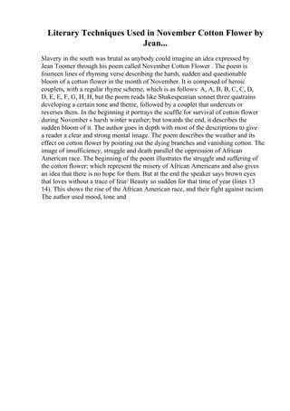 Literary Techniques Used in November Cotton Flower by
Jean...
Slavery in the south was brutal as anybody could imagine an idea expressed by
Jean Toomer through his poem called November Cotton Flower . The poem is
fourteen lines of rhyming verse describing the harsh, sudden and questionable
bloom of a cotton flower in the month of November. It is composed of heroic
couplets, with a regular rhyme scheme, which is as follows: A, A, B, B, C, C, D,
D, E, E, F, G, H, H, but the poem reads like Shakespearian sonnet three quatrains
developing a certain tone and theme, followed by a couplet that undercuts or
reverses them. In the beginning it portrays the scuffle for survival of cotton flower
during November s harsh winter weather; but towards the end, it describes the
sudden bloom of it. The author goes in depth with most of the descriptions to give
a reader a clear and strong mental image. The poem describes the weather and its
effect on cotton flower by pointing out the dying branches and vanishing cotton. The
image of insufficiency, struggle and death parallel the oppression of African
American race. The beginning of the poem illustrates the struggle and suffering of
the cotton flower; which represent the misery of African Americans and also gives
an idea that there is no hope for them. But at the end the speaker says brown eyes
that loves without a trace of fear/ Beauty so sudden for that time of year (lines 13
14). This shows the rise of the African American race, and their fight against racism.
The author used mood, tone and
 