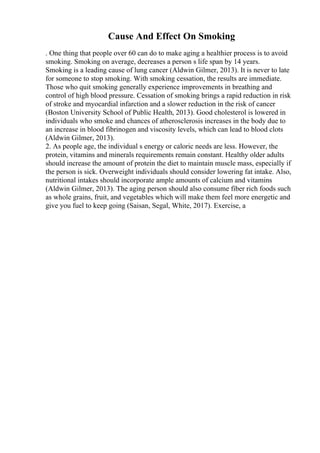 Cause And Effect On Smoking
. One thing that people over 60 can do to make aging a healthier process is to avoid
smoking. Smoking on average, decreases a person s life span by 14 years.
Smoking is a leading cause of lung cancer (Aldwin Gilmer, 2013). It is never to late
for someone to stop smoking. With smoking cessation, the results are immediate.
Those who quit smoking generally experience improvements in breathing and
control of high blood pressure. Cessation of smoking brings a rapid reduction in risk
of stroke and myocardial infarction and a slower reduction in the risk of cancer
(Boston University School of Public Health, 2013). Good cholesterol is lowered in
individuals who smoke and chances of atherosclerosis increases in the body due to
an increase in blood fibrinogen and viscosity levels, which can lead to blood clots
(Aldwin Gilmer, 2013).
2. As people age, the individual s energy or caloric needs are less. However, the
protein, vitamins and minerals requirements remain constant. Healthy older adults
should increase the amount of protein the diet to maintain muscle mass, especially if
the person is sick. Overweight individuals should consider lowering fat intake. Also,
nutritional intakes should incorporate ample amounts of calcium and vitamins
(Aldwin Gilmer, 2013). The aging person should also consume fiber rich foods such
as whole grains, fruit, and vegetables which will make them feel more energetic and
give you fuel to keep going (Saisan, Segal, White, 2017). Exercise, a
 