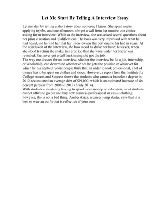 Let Me Start By Telling A Interview Essay
Let me start by telling a short story about someone I know. She spent weeks
applying to jobs, and one afternoon, she got a call from her number one choice
asking for an interview. While at the interview, she was asked several questions about
her prior education and qualifications. The boss was very impressed with what he
had heard, and he told her that her interviewwas the best one he has had in years. At
the conclusion of the interview, the boss stood to shake her hand; however, when
she stood to return the shake, her crop top that she wore under her blazer was
revealed. She never got a call back saying she got the job.
The way one dresses for an interview, whether the interview be for a job, internship,
or scholarship, can determine whether or not he gets the position or whatever for
which he has applied. Some people think that, in order to look professional, a lot of
money has to be spent on clothes and shoes. However, a report from the Institute for
College Access and Success shows that students who earned a bachelor s degree in
2012 accumulated an average debt of $29,000, which is an estimated increase of six
percent per year from 2008 to 2012 (Study 2014).
With students consistently having to spend more money on education, most students
cannot afford to go out and buy new business professional or casual clothing;
however, this is not a bad thing. Amber Aziza, a career jump starter, says that it is
best to wear an outfit that is reflective of your own
 