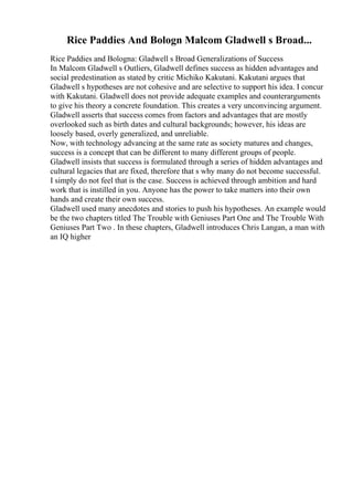 Rice Paddies And Bologn Malcom Gladwell s Broad...
Rice Paddies and Bologna: Gladwell s Broad Generalizations of Success
In Malcom Gladwell s Outliers, Gladwell defines success as hidden advantages and
social predestination as stated by critic Michiko Kakutani. Kakutani argues that
Gladwell s hypotheses are not cohesive and are selective to support his idea. I concur
with Kakutani. Gladwell does not provide adequate examples and counterarguments
to give his theory a concrete foundation. This creates a very unconvincing argument.
Gladwell asserts that success comes from factors and advantages that are mostly
overlooked such as birth dates and cultural backgrounds; however, his ideas are
loosely based, overly generalized, and unreliable.
Now, with technology advancing at the same rate as society matures and changes,
success is a concept that can be different to many different groups of people.
Gladwell insists that success is formulated through a series of hidden advantages and
cultural legacies that are fixed, therefore that s why many do not become successful.
I simply do not feel that is the case. Success is achieved through ambition and hard
work that is instilled in you. Anyone has the power to take matters into their own
hands and create their own success.
Gladwell used many anecdotes and stories to push his hypotheses. An example would
be the two chapters titled The Trouble with Geniuses Part One and The Trouble With
Geniuses Part Two . In these chapters, Gladwell introduces Chris Langan, a man with
an IQ higher
 