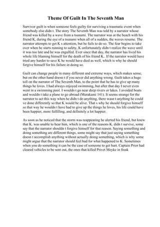 Theme Of Guilt In The Seventh Man
Survivor guilt is when someone feels guilty for surviving a traumatic event when
somebody else didn t. The story The Seventh Man was told by a narrator whose
friend was killed by a wave from a tsunami. The narrator was at the beach with his
friend K, during the eye of a tsunami when all of a sudden, the waves resume. The
narrator attempts to get K s attention, but he fails to do so. The fear begins to take
over when he starts running to safety, K unfortunately didn t realize the wave until
it was too late and he was engulfed. Ever since that day, the narrator has lived his
whole life blaming himself for the death of his friend K.. If the narrator would have
tried any harder to save K he would have died as well, which is why he should
forgive himself for his failure in doing so.
Guilt can change people in many different and extreme ways, which makes sense,
but on the other hand doesn t if you never did anything wrong. Guilt takes a huge
toll on the narrator of The Seventh Man, to the point that he has to give up many
things he loves. I had always enjoyed swimming, but after that day I never even
went in a swimming pool. I wouldn t go near deep rivers or lakes. I avoided boats
and wouldn t take a plane to go abroad (Murakami 141). It seems strange for the
narrator to act this way when he didn t do anything, there wasn t anything he could
ve done differently so that K would be alive. That s why he should forgive himself
so that way he wouldn t have had to give up the things he loves, his life could have
been happier, more fulfilling, and definitely a lot happier.
As soon as he noticed that the storm was reappearing he alerted his friend, but knew
that K. was unable to hear him, which is one of the reasons K. didn t survive, some
say that the narrator shouldn t forgive himself for that reason. Saying something and
doing something are different things, some might say that just saying something
doesn t accomplish anything without actually doing something, which is why some
might argue that the narrator should feel bad for what happened to K. Sometimes
when you do something it can be the case of someone to get hurt. Captain Prior had
cleared vehicles to be sent out, the ones that killed Privet Meyke in freak
 