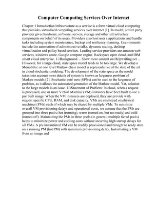 Computer Computing Services Over Internet
Chapter 1 Introduction Infrastructure as a service is a form virtual cloud computing
that provides virtualized computing services over internet [1]. In model, a third party
provider gives hardware, software, servers, storage and other infrastructure
components on behalf of its users. Providers also host user s applications and handle
tasks including system maintenance, backup and resiliency planning. Environments
include the automation of administrative talks, dynamic scaling, desktop
virtualization and policy based services. Leading service providers are amazon web
services, windows azure, Google compute engine, Rackspace open cloud, and IBM
smart cloud enterprise. 1.1Background:... Show more content on Helpwriting.net ...
However, for a large cloud, state space model tends to be too large. We develop a
Monolithic or one level Markov chain model is representative of the state of the art
in cloud stochastic modeling. The development of the state space as the model
takes into account more details of system is known as largeness problem of
Markov models [2]. Stochastic petri nets (SPNs) can be used to the largeness of
problem, as it allows the automated generation of the Markov model. Yet, solution
to the large models is an issue. 1.3Statement of Problem: In cloud, when a request
is processed, one or more Virtual Machine (VM) instances have been built to use a
pre built image. When the VM instances are deployed, they are provide with
request specific CPU, RAM, and disk capacity. VMs are employed on physical
machines (PMs) each of which may be shared by multiple VMs. To minimize
overall VM provisioning delays and operational costs, we assume that the PMs are
grouped into three pools; hot (running), warm (turned on, but not ready) and cold
(turned off). Maintaining the PMs in three pools (in general, multiple tiered pools)
helps to minimize power and cooling costs without incurring high startup delays for
all VMs. A pre instantiated VM can be readily provisioned and brought to ready state
on a running PM (hot PM) with minimum provisioning delay. Instantiating a VM
from an image and
 