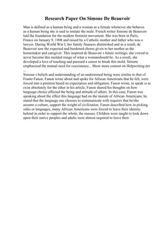 Research Paper On Simone De Beauvoir
Man is defined as a human being and a woman as a female whenever she behaves
as a human being she is said to imitate the male. French writer Simone de Beauvoir
laid the foundation for the modern feminist movement. She was born in Paris,
France on January 9, 1908 and raised by a Catholic mother and father who was a
lawyer. During World War I, her family finances diminished and as a result, de
Beauvoir saw the expected and burdened chores given to her mother as the
homemaker and caregiver. This inspired de Beauvoir s future writings; she vowed to
never become this molded image of what a womanshould be. As a result, she
developed a love of teaching and pursued a career to break this mold. Simone
emphasized the mutual need for coexistence... Show more content on Helpwriting.net
...
Simone s beliefs and understanding of an undermined being were similar to that of
Frantz Fanon. Fanon wrote about and spoke for African Americans that he felt, were
forced into a position based on expectation and obligation. Fanon wrote, to speak is to
exist absolutely for the other in his article, Fanon shared his thoughts on how
language choice affected the being and attitude of others. In this case, Fanon was
speaking about the effect this language had on the morale of African Americans; he
stated that the language one chooses to communicate with requires that he/she
assume a culture, support the wright of civilization. Fanon described how in picking
sides or languages, many African Americans were forced to leave their identity
behind in order to support the whole, the masses. Children were taught to look down
upon their native peoples and adults were almost required to leave their
 