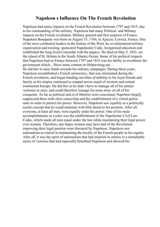 Napoleon s Influence On The French Revolution
Napoleon had many impacts on the French Revolution between 1797 and 1815, due
to his commanding of his military. Napoleon had many Political, and Military
impacts on the French revolution. Military general and first emperor of France,
Napoleon Bonaparte was born on August 15, 1769, in Ajaccio, Corsica, France. One
of the most celebrated leaders in the history of the West, he revolutionised military
organization and training, sponsored Napoleonic Code, reorganised education and
established the long lived Concordat with the papacy. He died on May 5, 1821, on
the island of St. Helena in the South Atlantic Ocean. Some of his political impacts
that Napoleon had on France between 1797 and 1815 was his ability to overthrow the
government which... Show more content on Helpwriting.net ...
He did this to raise funds towards his military campaigns. During these years,
Napoleon reestablished a French aristocracy, that was eliminated during the
French revolution, and began handing out titles of nobility to his loyal friends and
family as his empire continued to expand across much of western and central
continental Europe. He did this so he didn t have to manage all of his armies
/colonies at once, and could therefore manage his main army on all of his
conquests. As far as political and civil liberties were concerned, Napoleon largely
suppressed them with strict censorship and the establishment of a virtual police
state in order to protect his power. However, Napoleon saw equality as a politically
useful concept that he could maintain with little threat to his position. After all,
everyone, at least all men, were equally under his power. One of his main
accomplishments as a ruler was the establishment of the Napoleonic Civil Law
Codes, which made all men equal under the law while maintaining their legal power
over women. Therefore, any hopes women may have had of the Revolution
improving their legal position were thwarted by Napoleon. Napoleon saw
nationalism as crucial to maintaining the loyalty of the French people to his regime.
After all, it was the spirit of nationalism that had inspired its armies in a remarkable
series of victories that had especially benefited Napoleon and allowed his
 