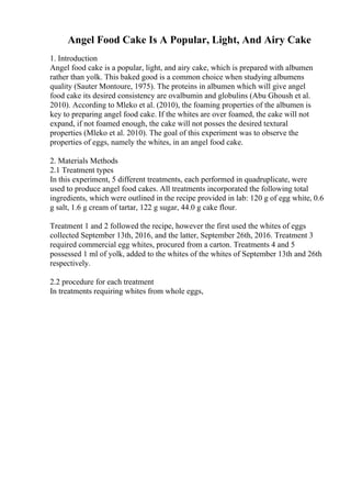 Angel Food Cake Is A Popular, Light, And Airy Cake
1. Introduction
Angel food cake is a popular, light, and airy cake, which is prepared with albumen
rather than yolk. This baked good is a common choice when studying albumens
quality (Sauter Montoure, 1975). The proteins in albumen which will give angel
food cake its desired consistency are ovalbumin and globulins (Abu Ghoush et al.
2010). According to Mleko et al. (2010), the foaming properties of the albumen is
key to preparing angel food cake. If the whites are over foamed, the cake will not
expand, if not foamed enough, the cake will not posses the desired textural
properties (Mleko et al. 2010). The goal of this experiment was to observe the
properties of eggs, namely the whites, in an angel food cake.
2. Materials Methods
2.1 Treatment types
In this experiment, 5 different treatments, each performed in quadruplicate, were
used to produce angel food cakes. All treatments incorporated the following total
ingredients, which were outlined in the recipe provided in lab: 120 g of egg white, 0.6
g salt, 1.6 g cream of tartar, 122 g sugar, 44.0 g cake flour.
Treatment 1 and 2 followed the recipe, however the first used the whites of eggs
collected September 13th, 2016, and the latter, September 26th, 2016. Treatment 3
required commercial egg whites, procured from a carton. Treatments 4 and 5
possessed 1 ml of yolk, added to the whites of the whites of September 13th and 26th
respectively.
2.2 procedure for each treatment
In treatments requiring whites from whole eggs,
 