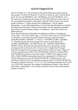 Acc212 Chapter22-24
ACC212 Chapter 22 1. We sell peaches that sell for different amounts based on
their quality. #1 sell for $1.50 per lb.; #2 sell for $1.00 per lb. and #3 sell for $0.20
per lb. We can sell 300,000 Ibs. of#1, 300,000 Ibs. of #2 and 750,000 Ibs. of #3.
Our total costs of producing the peaches are $472,500. Required: a.How much of
the cost should be allocated to each quality of peach? b.How much is the cost per
pound of peaches? 2. Alpha company has 4 departments. A B are support
departments, 1 2 are selling departments. Use the following information to complete
the Departmental Expenses Allocation Spreadsheet and the supporting schedules.
Sales Payroll expenses Square footage # of employees... Show more content on
Helpwriting.net ...
B are allocated based on total number of employees as follows: |# employees |
||Cost | Oept. 1 |10 |.40 |$ |9,400 | Oept. 2 |15 |.60 ||14,100 | Total |25 |1.00 |$23,500 |
3 a. Return on Assets (Investment) Net Income/Average Total assets Bruce =
($205,000 189,000) / $300,000 = 5.3 Wayne = ($270,000 232,000) / $290,000 =
13.1 Residual Income Net income/target net income on assets Bruce: RI =
$16,000 (.10)($300,000) = $(14,000) Wayne: RI = $38,000 (.10)($290,000) =
$9,000 b. Wayne should get the promotion because he is generating a greater
percentage return on the assets of his division and it is higher than the target
specified. He appears to be earning a superior return with fewer assets. Chapter 23
1. Sale of repaired units (5,000 x $33) $165,000 Sale of defective units(5,OOO x
$18) (90,000) Incremental revenue from repair $ 75,000 Cost to repair the units
($10 x 5,000) (50,000) Incremental income from repairing the $ 25.000 units 2.
|A||B |C| Sales price per unit |$22.00 ||$34.00 |$46.00 | Variable costs per unit
|(10.00)|| (19.00)| (25.30)| ||||| Contribution margin per unit |$ 12.00 ||$15.00 |$20.70 |
Divided by machine hours/unit |.75 ||1.2 |2.3 | ||||| Contribution/machine hour |S 16.00
|S |12.50 |S 9.00 | In general, the company should produce Product A first, then B,
and finally C. Specifically: a. If no market constraints exist on any of the products,
produce as much A
 
