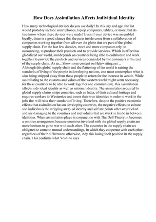 How Does Assimilation Affects Individual Identity
How many technological devices do you use daily? In this day and age, the list
would probably include smart phones, laptop computers, tablets, or more, but do
you know where these devices were made? Even if your device was assembled
locally, there is a good chance that the parts inside come from a collaboration of
companies working together from all over the globe that are part of the global
supply chain. For the last few decades, more and more companies rely on
outsourcing, to produce their products and to provide services. Which in effect has
globalized our world, and depends on countries being able to collaborate and work
together to provide the products and services demanded by the customers at the end
of the supply chain. As an... Show more content on Helpwriting.net ...
Although this global supply chain and the flattening of the world is raising the
standards of living of the people in developing nations, one must contemplate what is
also being stripped away from these people in return for the increase in wealth. While
assimilating to the customs and values of the western world might seem necessary
for these countries to be able to work together and communicate, this assimilation
affects individual identity as well as national identity. The assimilationrequired by
global supply chains strips countries, such as India, of their cultural heritage and
requires workers to Westernize and cover their true identities in order to work in the
jobs that will raise their standard of living. Therefore, despite the positive economic
effects that assimilation has on developing countries, the negative effects on culture
and individuals the stripping away of identity and self are points often overlooked
and are damaging to the countries and individuals that are stuck in limbo in between
identities. When assimilation plays in conjunction with The Dell Theory, it becomes
a positive arrangement because countries involved with the global supply chain are
more hesitant to go to war with each other. The countries in the supply chain are
obligated to come to mutual understandings, in which they cooperate with each other,
regardless of their differences; otherwise, they risk losing their position in the supply
chain. This confirms what Yoshino says
 