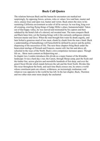 Buck Call Quotes
The relations between Buck and the human he encounters are marked not
surprisingly, by opposing forces, actions, roles or values: love and hate, master and
slave, uneasy truce and open war, hunter and victim. Buck enters the story in his
sustaining California environment as ruler of all he surveys: he was king, king over
all creeping, crawling flying things of Judge Miller s place, humansincluded. Taken
out of that happy valley, he was starved and mistreated by his captors and then
subdued by the brutal club of a shrewd, red sweated man. The man conquers Buck
and Buck hates him; yet the beating brings with it the curiously ambiguous relation
between master and slave: When the man brought him water he drank eagerly, and
later bolted a generous meal of raw meat, chunk by chunk from the man s hand. Buck
s understanding of humanbeings will henceforth be defined by power and the politic
dispensing of the necessities of life. The next three chapters bring Buck under the
benevolent tutelage of Perrault and Francois, master still, but fair and above all,
schooled in the ways of the North. Buck s own competence increases apace. Though
life on... Show more content on Helpwriting.net ...
In chapter two, London introduces this divide as a major feature of the Klondike
landscape: It was a hard day s run, the Canon, through Sheep camp, past the Scale and
the timber line, across glaciers and snowdrifts hundreds of feet deep, and over the
great Chicot Divide which stands between the salt and the fresh North. Divides like
this recur throughout the book, and each time Buck crosses one, he enters a world
whose constituent parts are silence, wilderness, an increasingly nonhuman void
whatever was opposite to the world he has left. In the last chapter, Buck, Thornton
and two other men enter more deeply the uncharted
 
