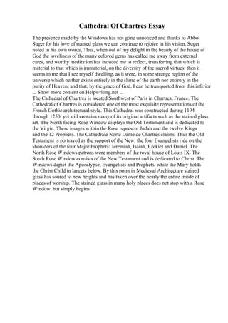 Cathedral Of Chartres Essay
The presence made by the Windows has not gone unnoticed and thanks to Abbot
Suger for his love of stained glass we can continue to rejoice in his vision. Suger
noted in his own words, Thus, when out of my delight in the beauty of the house of
God the loveliness of the many colored gems has called me away from external
cares, and worthy meditation has induced me to reflect, transferring that which is
material to that which is immaterial, on the diversity of the sacred virtues: then it
seems to me that I see myself dwelling, as it were, in some strange region of the
universe which neither exists entirely in the slime of the earth nor entirely in the
purity of Heaven; and that, by the grace of God, I can be transported from this inferior
... Show more content on Helpwriting.net ...
The Cathedral of Chartres is located Southwest of Paris in Chartres, France. The
Cathedral of Chartres is considered one of the most exquisite representations of the
French Gothic architectural style. This Cathedral was constructed during 1194
through 1250, yet still contains many of its original artifacts such as the stained glass
art. The North facing Rose Window displays the Old Testament and is dedicated to
the Virgin. These images within the Rose represent Judah and the twelve Kings
and the 12 Prophets. The Cathedrale Norte Dame de Chartres claims, Thus the Old
Testament is portrayed as the support of the New; the four Evangelists ride on the
shoulders of the four Major Prophets: Jeremiah, Isaiah, Ezekiel and Daniel. The
North Rose Windows patrons were members of the royal house of Louis IX. The
South Rose Window consists of the New Testament and is dedicated to Christ. The
Windows depict the Apocalypse, Evangelists and Prophets, while the Mary holds
the Christ Child in lancets below. By this point in Medieval Architecture stained
glass has soured to new heights and has taken over the nearly the entire inside of
places of worship. The stained glass in many holy places does not stop with a Rose
Window, but simply begins
 