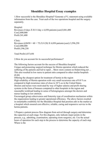 Shouldice Hospital Essay examples
1.How successful is the Shouldice Hospital? Generate a P L statement using available
information from the case. Treat each of the two operations hospital and the surgery
separately.
Hospital:
Revenues (4 days X $111/day x 6,850 patients/year)3,041,400
Cost2,800,000
Profit:241,400
Clinic:
Revenues ((($450 + 60 + 75) X 0.20) X 6,850 patients/year)) 3,596,250
Cost2,000,000
Profit1,596,250
Total Profit1,837,650
2.How do you account for its successful performance?
The following factors account for the success of Shouldice hospital:
Unique and pioneering surgical technique for Hernia operation which reduced the
suffering of the patients and led to rapid ... Show more content on Helpwriting.net ...
This also resulted in low nurse to patient ratio compared to other similar hospitals
(0.44)
Offering the cheapest option for treatment of hernia in the region
High reliability of Hernia operation with very small recurrence rate of 0.8 % as
compared to high recurrence rates of close to 10 % as in the United States.
Doctors and nurses were motivated by way of higher salaries and profit sharing
systems in the form of bonuses compared to other hospitals in the region and
reasonable workload leading to sense of belongingness amongst the doctors and
nurses leading to low attrition.
Encouraged group cohesiveness and fraternity type of coordination mechanism within
the organization leading to greater operational efficiency. The above factors resulted
in remarkable credibility for the Shouldice Hospital that position edit in the market as
a hospital which ensured cost effective, reliable, caring and responsive service to the
hernia patients.
3.Prepare a patient process flow diagram from arrival through surgery and determine
the capacities at each stage. For this diagram, only indicate major points in the
process, e.g., admitting, examination, operating room surgeries, etc. Use the actual
hours of operation for each step in the process to determine the capacity of each step.
Where is the
 