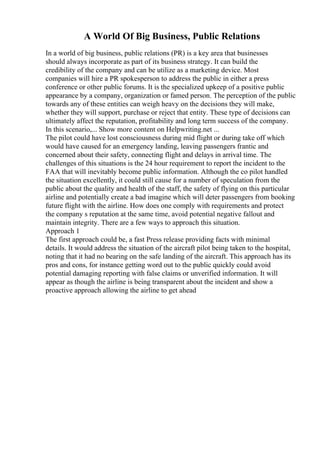 A World Of Big Business, Public Relations
In a world of big business, public relations (PR) is a key area that businesses
should always incorporate as part of its business strategy. It can build the
credibility of the company and can be utilize as a marketing device. Most
companies will hire a PR spokesperson to address the public in either a press
conference or other public forums. It is the specialized upkeep of a positive public
appearance by a company, organization or famed person. The perception of the public
towards any of these entities can weigh heavy on the decisions they will make,
whether they will support, purchase or reject that entity. These type of decisions can
ultimately affect the reputation, profitability and long term success of the company.
In this scenario,... Show more content on Helpwriting.net ...
The pilot could have lost consciousness during mid flight or during take off which
would have caused for an emergency landing, leaving passengers frantic and
concerned about their safety, connecting flight and delays in arrival time. The
challenges of this situations is the 24 hour requirement to report the incident to the
FAA that will inevitably become public information. Although the co pilot handled
the situation excellently, it could still cause for a number of speculation from the
public about the quality and health of the staff, the safety of flying on this particular
airline and potentially create a bad imagine which will deter passengers from booking
future flight with the airline. How does one comply with requirements and protect
the company s reputation at the same time, avoid potential negative fallout and
maintain integrity. There are a few ways to approach this situation.
Approach 1
The first approach could be, a fast Press release providing facts with minimal
details. It would address the situation of the aircraft pilot being taken to the hospital,
noting that it had no bearing on the safe landing of the aircraft. This approach has its
pros and cons, for instance getting word out to the public quickly could avoid
potential damaging reporting with false claims or unverified information. It will
appear as though the airline is being transparent about the incident and show a
proactive approach allowing the airline to get ahead
 