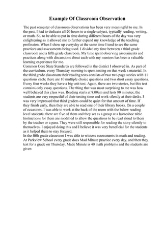 Example Of Classroom Observation
The past semester of classroom observations has been very meaningful to me. In
the past, I had to dedicate all 20 hours to a single subject, typically reading, writing,
or math. So, to be able to put in time during different hours of the day was very
enlightening as it allowed me to further expand my knowledge of the teaching
profession. When I show up everyday at the same time I tend to see the same
practices and assessments being used. I divided my time between a third grade
classroom and a fifth grade classroom. My time spent observing assessments and
practices along with discussions about each with my mentors has been a valuable
learning experience for me.
Common Core State Standards are followed in the district I observed in. As part of
the curriculum, every Thursday morning is spent testing on that week s material. In
the third grade classroom their reading tests consists of two two page stories with 11
questions each; there are 10 multiple choice questions and two short essay questions.
Every four weeks they have a big unit test. Again, there are two stories, but this test
contains only essay questions. The thing that was most surprising to me was how
well behaved this class was. Reading starts at 8:00am and lasts 80 minutes; the
students are very respectful of their testing time and work silently at their desks. I
was very impressed that third graders could be quiet for that amount of time. If
they finish early, then they are able to read one of their library books. On a couple
of occasions, I was able to work at the back of the room with the below reading
level students; there are five of them and they set as a group at a horseshoe table.
Instructions for them are modified to allow the questions to be read aloud to them
by the teacher or a para. They were still responsible for reading the story silently to
themselves. I enjoyed doing this and I believe it was very beneficial for the students
as it helped them to stay focused.
In the fifth grade classroom I was able to witness assessments in math and reading.
At Parkview School every grade does Mad Minute practice every day, and then they
test for a grade on Thursday. Made Minute is 40 math problems and the students are
given
 