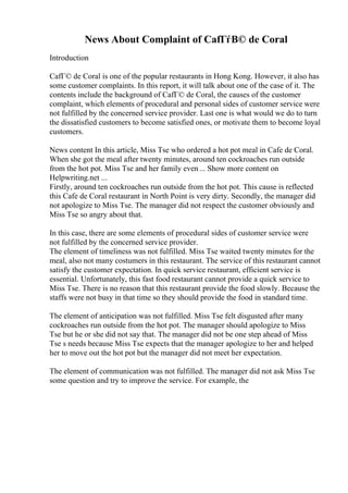 News About Complaint of CafГѓВ© de Coral
Introduction
CafГ© de Coral is one of the popular restaurants in Hong Kong. However, it also has
some customer complaints. In this report, it will talk about one of the case of it. The
contents include the background of CafГ© de Coral, the causes of the customer
complaint, which elements of procedural and personal sides of customer service were
not fulfilled by the concerned service provider. Last one is what would we do to turn
the dissatisfied customers to become satisfied ones, or motivate them to become loyal
customers.
News content In this article, Miss Tse who ordered a hot pot meal in Cafe de Coral.
When she got the meal after twenty minutes, around ten cockroaches run outside
from the hot pot. Miss Tse and her family even... Show more content on
Helpwriting.net ...
Firstly, around ten cockroaches run outside from the hot pot. This cause is reflected
this Cafe de Coral restaurant in North Point is very dirty. Secondly, the manager did
not apologize to Miss Tse. The manager did not respect the customer obviously and
Miss Tse so angry about that.
In this case, there are some elements of procedural sides of customer service were
not fulfilled by the concerned service provider.
The element of timeliness was not fulfilled. Miss Tse waited twenty minutes for the
meal, also not many costumers in this restaurant. The service of this restaurant cannot
satisfy the customer expectation. In quick service restaurant, efficient service is
essential. Unfortunately, this fast food restaurant cannot provide a quick service to
Miss Tse. There is no reason that this restaurant provide the food slowly. Because the
staffs were not busy in that time so they should provide the food in standard time.
The element of anticipation was not fulfilled. Miss Tse felt disgusted after many
cockroaches run outside from the hot pot. The manager should apologize to Miss
Tse but he or she did not say that. The manager did not be one step ahead of Miss
Tse s needs because Miss Tse expects that the manager apologize to her and helped
her to move out the hot pot but the manager did not meet her expectation.
The element of communication was not fulfilled. The manager did not ask Miss Tse
some question and try to improve the service. For example, the
 