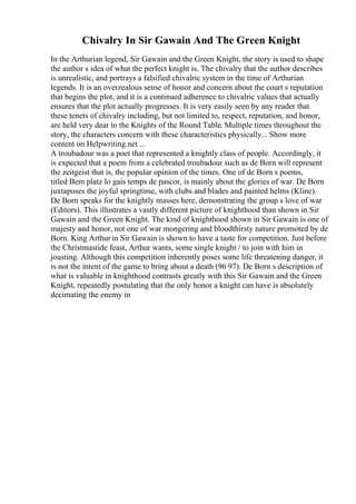 Chivalry In Sir Gawain And The Green Knight
In the Arthurian legend, Sir Gawain and the Green Knight, the story is used to shape
the author s idea of what the perfect knight is. The chivalry that the author describes
is unrealistic, and portrays a falsified chivalric system in the time of Arthurian
legends. It is an overzealous sense of honor and concern about the court s reputation
that begins the plot, and it is a continued adherence to chivalric values that actually
ensures that the plot actually progresses. It is very easily seen by any reader that
these tenets of chivalry including, but not limited to, respect, reputation, and honor,
are held very dear to the Knights of the Round Table. Multiple times throughout the
story, the characters concern with these characteristics physically... Show more
content on Helpwriting.net ...
A troubadour was a poet that represented a knightly class of people. Accordingly, it
is expected that a poem from a celebrated troubadour such as de Born will represent
the zeitgeist that is, the popular opinion of the times. One of de Born s poems,
titled Bem platz lo gais temps de pascor, is mainly about the glories of war. De Born
juxtaposes the joyful springtime, with clubs and blades and painted helms (Kline).
De Born speaks for the knightly masses here, demonstrating the group s love of war
(Editors). This illustrates a vastly different picture of knighthood than shown in Sir
Gawain and the Green Knight. The kind of knighthood shown in Sir Gawain is one of
majesty and honor, not one of war mongering and bloodthirsty nature promoted by de
Born. King Arthur in Sir Gawain is shown to have a taste for competition. Just before
the Christmastide feast, Arthur wants, some single knight / to join with him in
jousting. Although this competition inherently poses some life threatening danger, it
is not the intent of the game to bring about a death (96 97). De Born s description of
what is valuable in knighthood contrasts greatly with this Sir Gawain and the Green
Knight, repeatedly postulating that the only honor a knight can have is absolutely
decimating the enemy in
 