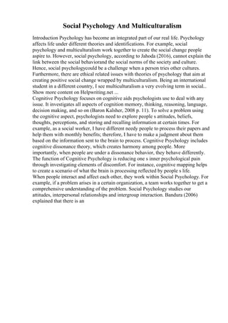 Social Psychology And Multiculturalism
Introduction Psychology has become an integrated part of our real life. Psychology
affects life under different theories and identifications. For example, social
psychology and multiculturalism work together to create the social change people
aspire to. However, social psychology, according to Jahoda (2016), cannot explain the
link between the social behaviorand the social norms of the society and culture.
Hence, social psychologycould be a challenge when a person tries other cultures.
Furthermore, there are ethical related issues with theories of psychology that aim at
creating positive social change wrapped by multiculturalism. Being an international
student in a different country, I see multiculturalism a very evolving term in social...
Show more content on Helpwriting.net ...
Cognitive Psychology focuses on cognitive aids psychologists use to deal with any
issue. It investigates all aspects of cognition memory, thinking, reasoning, language,
decision making, and so on (Baron Kalsher, 2008 p. 11). To solve a problem using
the cognitive aspect, psychologists need to explore people s attitudes, beliefs,
thoughts, perceptions, and storing and recalling information at certain times. For
example, as a social worker, I have different needy people to process their papers and
help them with monthly benefits; therefore, I have to make a judgment about them
based on the information sent to the brain to process. Cognitive Psychology includes
cognitive dissonance theory, which creates harmony among people. More
importantly, when people are under a dissonance behavior, they behave differently.
The function of Cognitive Psychology is reducing one s inner psychological pain
through investigating elements of discomfort. For instance, cognitive mapping helps
to create a scenario of what the brain is processing reflected by people s life.
When people interact and affect each other, they work within Social Psychology. For
example, if a problem arises in a certain organization, a team works together to get a
comprehensive understanding of the problem. Social Psychology studies our
attitudes, interpersonal relationships and intergroup interaction. Bandura (2006)
explained that there is an
 