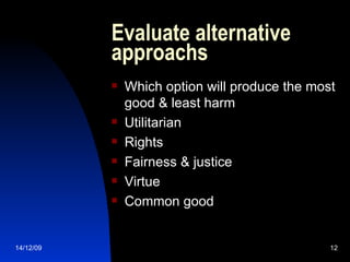 Evaluate alternative approachs Which option will produce the most good & least harm Utilitarian Rights Fairness & justice Virtue Common good 14/12/09 