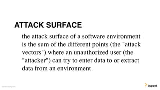 Gareth Rushgrove
the attack surface of a software environment
is the sum of the different points (the "attack
vectors") where an unauthorized user (the
"attacker") can try to enter data to or extract
data from an environment.
ATTACK SURFACE
 