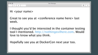 Hi <your name>
Great to see you at <conference name here> last
week.
I thought you’d be interested in the container testing
tool I mentioned. http://nothingevilhere.com. Would
love to know what you think.
Hopefully see you at DockerCon next year too.
 