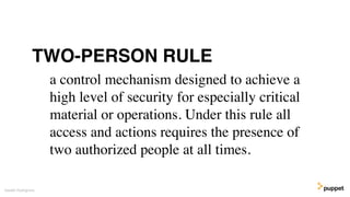 a control mechanism designed to achieve a
high level of security for especially critical
material or operations. Under this rule all
access and actions requires the presence of
two authorized people at all times.
Gareth Rushgrove
TWO-PERSON RULE
 