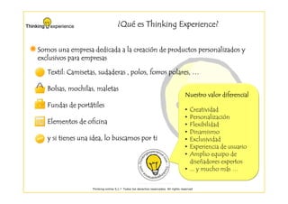 ¿Qué es Thinking Experience?
                                      Qué


                                creació
Somos una empresa dedicada a la creación de productos personalizados y
exclusivos para empresas

   Textil: Camisetas, sudaderas , polos, forros polares, …

   Bolsas, mochilas, maletas
                                                                                     Nuestro valor diferencial
             portá
   Fundas de portátiles
                                                                                     • Creatividad
                                                                                     • Personalización
   Elementos de oficina                                                              • Flexibilidad
                                                                                     • Dinamismo
   y si tienes una idea, lo buscamos por ti                                          • Exclusividad
                                                                                     • Experiencia de usuario
                                                                                     • Amplio equipo de
                                                                                       diseñadores expertos
                                                                                     • ... y mucho más …


                   Thinking-online S.L.© Todos los derechos reservados. All rights reserved
 