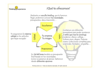 ¿Qué te ofrecemos?
                                                           Qué

                       Mediante un sencillo briefing, que te haremos
                       llegar, podremos conocer tus necesidades
                                                     necesidades,
                       presupuestos, idea a transmitir,…

                                                Escuchamos

                                                                                           Contamos con diferentes
                                                                                           proveedores para poder ajustarnos
Te aseguramos la máxima       Calidad                                                      al estilo que mas te convenga
                                                                                                                convenga:




                                                                                  Estilo
                                                                                  Estilo
                                                                                  Estilo
                                                                                  Estilo
calidad en los artículos                        Tu empresa
                                                                                           moderno, clásico, college,…
que hayas escogido                              Tu imagen                                  Colores vivos, alegres; Texturas
                                                                                           suaves; Colecciones completas para
                                                                                           sorprender; Bordados, serigrafías,…

                                               Proponemos

                           En 24/48 horas tendrás un presupuesto
                           final basado en tus necesidades;
                           Como no paramos de pensar, habremos
                           ideado diferentes opciones

                            Thinking-online S.L.© Todos los derechos reservados. All rights reserved
 