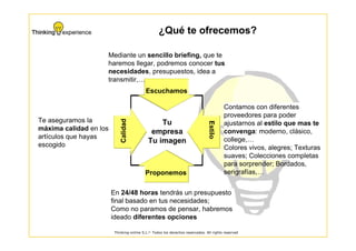 ¿Qué te ofrecemos?

                    Mediante un sencillo briefing, que te
                    haremos llegar, podremos conocer tus
                    necesidades, presupuestos, idea a
                    transmitir,…
                                           Escuchamos

                                                                                        Contamos con diferentes
                                                                                        proveedores para poder
Te aseguramos la            Calidad             Tu                                      ajustarnos al estilo que mas te




                                                                               Estilo
máxima calidad en los                        empresa                                    convenga: moderno, clásico,
artículos que hayas                                                                     college,…
escogido
                                            Tu imagen
                                                                                        Colores vivos, alegres; Texturas
                                                                                        suaves; Colecciones completas
                                                                                        para sorprender; Bordados,
                                           Proponemos                                   serigrafías,…


                        En 24/48 horas tendrás un presupuesto
                        final basado en tus necesidades;
                        Como no paramos de pensar, habremos
                        ideado diferentes opciones

                         Thinking-online S.L.© Todos los derechos reservados. All rights reserved
 