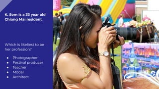 K. Som is a 33 year old
Chiang Mai resident.
Which is likeliest to be
her profession?
● Photographer
● Festival producer
● Teacher
● Model
● Architect
 