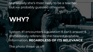 Statistically she’s most likely to be a teacher,
but we probably guessed otherwise.
WHY?
System #1 encounters a question it can’t answer &
immediately references the nearest available
information, REGARDLESS OF ITS RELEVANCE…
The photo threw us off
 