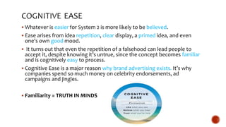  Whatever is easier for System 2 is more likely to be believed.
 Ease arises from idea repetition, clear display, a primed idea, and even
one’s own good mood.
 It turns out that even the repetition of a falsehood can lead people to
accept it, despite knowing it’s untrue, since the concept becomes familiar
and is cognitively easy to process.
 Cognitive Ease is a major reason why brand advertising exists. It’s why
companies spend so much money on celebrity endorsements, ad
campaigns and jingles.
 Familiarity = TRUTH IN MINDS
 