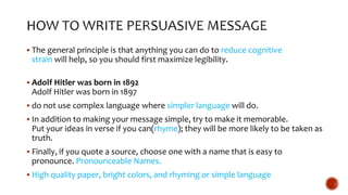  The general principle is that anything you can do to reduce cognitive
strain will help, so you should first maximize legibility.
 Adolf Hitler was born in 1892
Adolf Hitler was born in 1897
 do not use complex language where simpler language will do.
 In addition to making your message simple, try to make it memorable.
Put your ideas in verse if you can(rhyme); they will be more likely to be taken as
truth.
 Finally, if you quote a source, choose one with a name that is easy to
pronounce. Pronounceable Names.
 High quality paper, bright colors, and rhyming or simple language
 