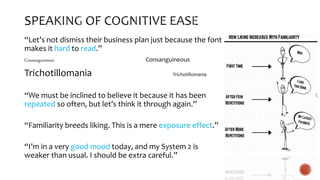 “Let’s not dismiss their business plan just because the font
makes it hard to read.”
Consanguineous Consanguineous
Trichotillomania Trichotillomania
“We must be inclined to believe it because it has been
repeated so often, but let’s think it through again.”
“Familiarity breeds liking. This is a mere exposure effect.”
“I’m in a very good mood today, and my System 2 is
weaker than usual. I should be extra careful.”
 