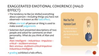  The tendency to like (or dislike) everything
about a person—including things you have not
observed—is known as the halo effect.
 When one trait of person or thing is used to
make overall judgements
 Solomon Asch presented descriptions of two
people and asked for comments on their
personality. What do you think of Alan and
Ben?
Alan: Intelligent – industrious –impulsive –
critical – stubborn-envious
Ben: envious- stubborn-critical-impulsive-
industrious-intelligent
 grading exhibited a halo effect,
 