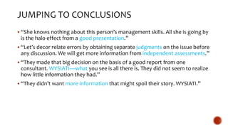  “She knows nothing about this person’s management skills. All she is going by
is the halo effect from a good presentation.”
 “Let’s decor relate errors by obtaining separate judgments on the issue before
any discussion. We will get more information from independent assessments.”
 “They made that big decision on the basis of a good report from one
consultant. WYSIATI—what you see is all there is. They did not seem to realize
how little information they had.”
 “They didn’t want more information that might spoil their story. WYSIATI.”
 