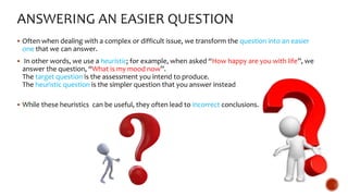  Often when dealing with a complex or difficult issue, we transform the question into an easier
one that we can answer.
 In other words, we use a heuristic; for example, when asked “How happy are you with life”, we
answer the question, “What is my mood now”.
The target question is the assessment you intend to produce.
The heuristic question is the simpler question that you answer instead
 While these heuristics can be useful, they often lead to incorrect conclusions.
 
