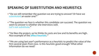  “Do we still remember the question we are trying to answer? Or have we
substituted an easier one?”
 “The question we face is whether this candidate can succeed. The question we
seem to answer is whether she interviews well.
Let’s not substitute.”
 “He likes the project, so he thinks its costs are low and its benefits are high.
Nice example of the affect heuristic.”
 “We are using last year’s performance as a heuristic to predict the value of the
firm several years from now. Is this heuristic good enough? What other
information do we need?
 