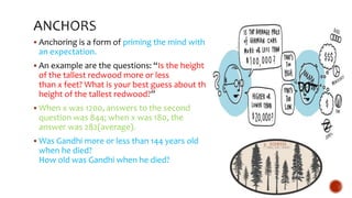  Anchoring is a form of priming the mind with
an expectation.
 An example are the questions: “Is the height
of the tallest redwood more or less
than x feet? What is your best guess about the
height of the tallest redwood?”
 When x was 1200, answers to the second
question was 844; when x was 180, the
answer was 282(average).
 Was Gandhi more or less than 144 years old
when he died?
How old was Gandhi when he died?
 