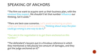 “The firm we want to acquire sent us their business plan, with the
revenue they expect. We shouldn’t let that number influence our
thinking. Set it aside.”
“Plans are best-case scenarios. Let’s avoid anchoring on plans
when we forecast actual outcomes. Thinking about ways the plan
could go wrong is one way to do it.”
“Our aim in the negotiation is to get them anchored on this
number.”
“The defendant’s lawyers put in a frivolous reference in which
they mentioned a ridiculously low amount of damages, and they
got the judge anchored on it!”
 