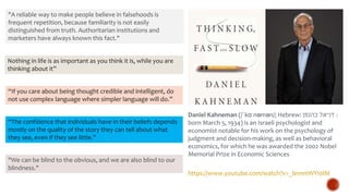 Nothing in life is as important as you think it is, while you are
thinking about it”
“If you care about being thought credible and intelligent, do
not use complex language where simpler language will do.”
“The confidence that individuals have in their beliefs depends
mostly on the quality of the story they can tell about what
they see, even if they see little.”
"A reliable way to make people believe in falsehoods is
frequent repetition, because familiarity is not easily
distinguished from truth. Authoritarian institutions and
marketers have always known this fact."
"We can be blind to the obvious, and we are also blind to our
blindness."
Daniel Kahneman (/ˈkɑːnəmən/; Hebrew: ‫כהנמן‬ ‫דניאל‬ ;
born March 5, 1934) is an Israeli psychologist and
economist notable for his work on the psychology of
judgment and decision-making, as well as behavioral
economics, for which he was awarded the 2002 Nobel
Memorial Prize in Economic Sciences
https://www.youtube.com/watch?v=_bnnmWYI0lM
 